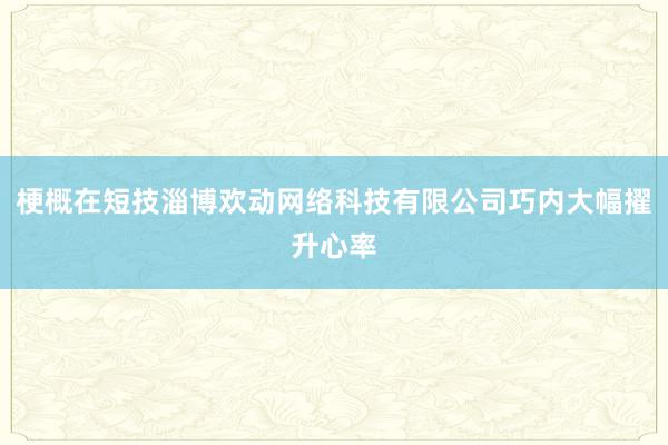 梗概在短技淄博欢动网络科技有限公司巧内大幅擢升心率