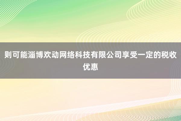 则可能淄博欢动网络科技有限公司享受一定的税收优惠