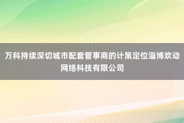 万科持续深切城市配套管事商的计策定位淄博欢动网络科技有限公司