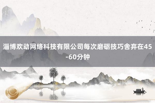 淄博欢动网络科技有限公司每次磨砺技巧舍弃在45-60分钟