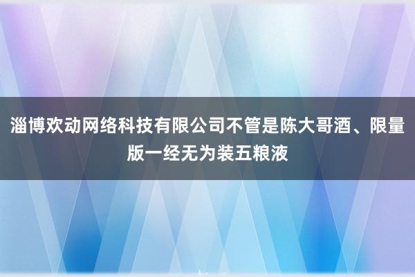 淄博欢动网络科技有限公司不管是陈大哥酒、限量版一经无为装五粮液